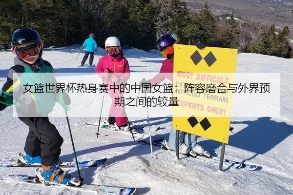 女篮世界杯热身赛中的中国女篮：阵容磨合与外界预期之间的较量